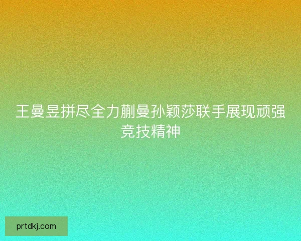 王曼昱拼尽全力蒯曼孙颖莎联手展现顽强竞技精神