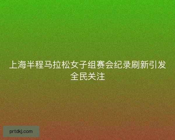 上海半程马拉松女子组赛会纪录刷新引发全民关注