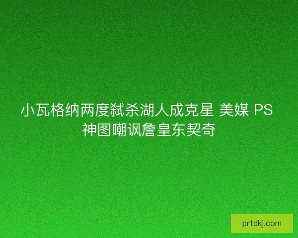 小瓦格纳两度弑杀湖人成克星 美媒 PS 神图嘲讽詹皇东契奇