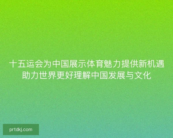 十五运会为中国展示体育魅力提供新机遇助力世界更好理解中国发展与文化